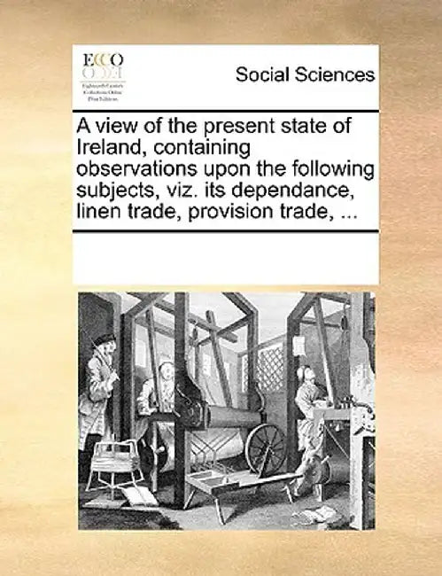 A View of the Present State of Ireland, Containing Observations Upon the Following Subjects, Viz. Its Dependance, Linen Trade, Provision Trade, ... by Multiple Contributors