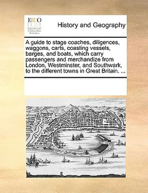 A Guide to Stage Coaches, Diligences, Waggons, Carts, Coasting Vessels, Barges, and Boats, Which Carry Passengers and Merchandize from London, Westmin by Multiple Contributors