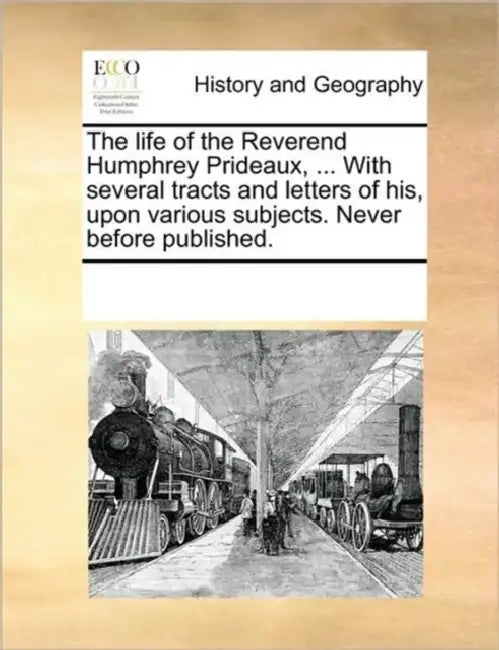 The Life of the Reverend Humphrey Prideaux, ... with Several Tracts and Letters of His, Upon Various Subjects. Never Before Published. by Multiple Contributors