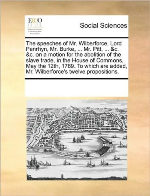 The Speeches of Mr. Wilberforce, Lord Penrhyn, Mr. Burke, ... Mr. Pitt, ... &C. &C. on a Motion for the Abolition of the Slave Trade, in the House of by Multiple Contributors