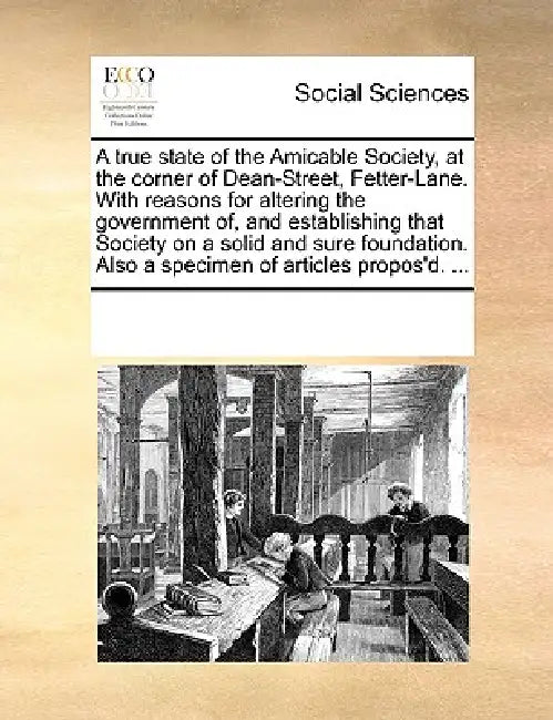 A True State of the Amicable Society, at the Corner of Dean-Street, Fetter-Lane. with Reasons for Altering the Government Of, and Establishing That So by Multiple Contributors
