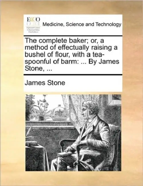 The Complete Baker; Or, a Method of Effectually Raising a Bushel of Flour, with a Tea-Spoonful of Barm: ... by James Stone, ... by James Stone