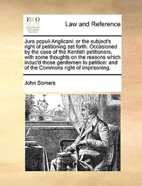 Jura Populi Anglicani: Or the Subject's Right of Petitioning Set Forth. Occasioned by the Case of the Kentish Petitioners, with Some Thoughts by John Somers