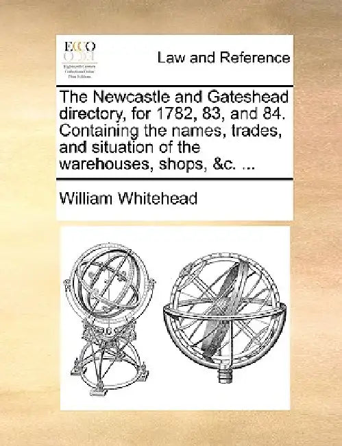 The Newcastle and Gateshead directory, for 1782, 83, and 84. Containing the names, trades, and situation of the warehouses, shops, &c. ... by William Whitehead