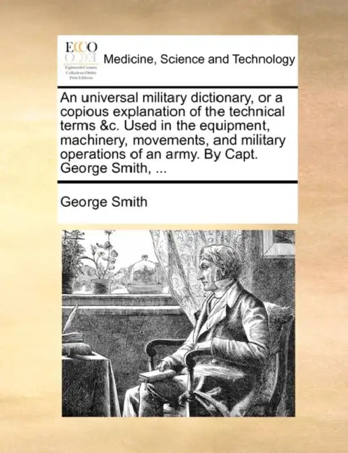 An Universal Military Dictionary, or a Copious Explanation of the Technical Terms &C. Used in the Equipment, Machinery, Movements, and Military Operat by George Smith
