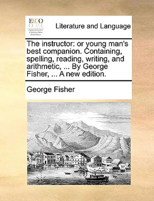 The Instructor: Or Young Man's Best Companion. Containing, Spelling, Reading, Writing, and Arithmetic, ... by George Fisher, ... a New by George Fisher