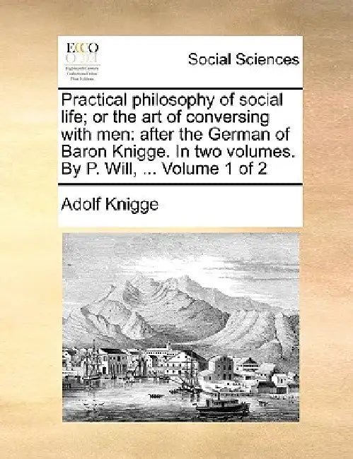 Practical philosophy of social life; or the art of conversing with men: after the German of Baron Knigge. In two volumes. By P. Will, ... Volume 1 of by Adolf Knigge