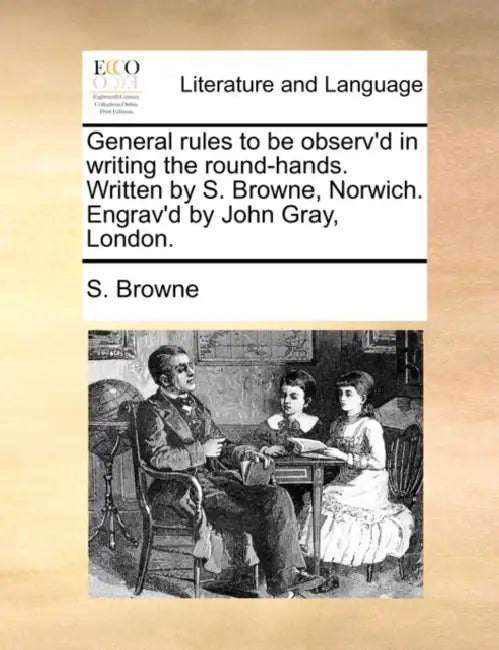General rules to be observ'd in writing the round-hands. Written by S. Browne, Norwich. Engrav'd by John Gray, London. by S. Browne