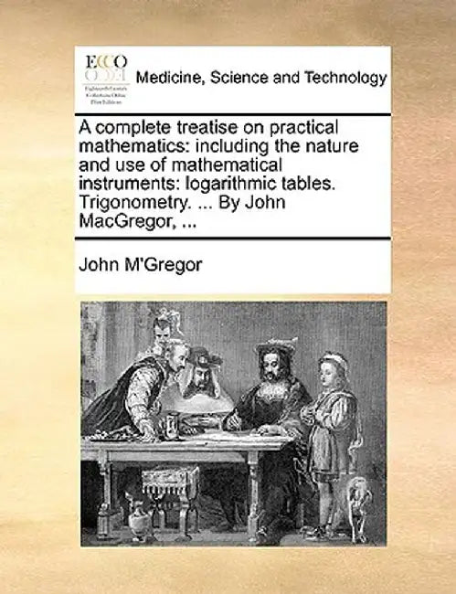 A Complete Treatise on Practical Mathematics: Including the Nature and Use of Mathematical Instruments: Logarithmic Tables. Trigonometry. ... by John by John M'Gregor