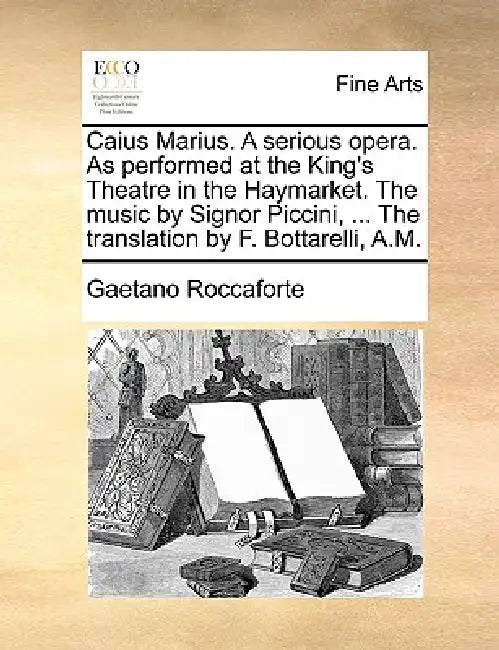 Caius Marius. a Serious Opera. as Performed at the King's Theatre in the Haymarket. the Music by Signor Piccini, ... the Translation by F. Bottarelli, by Gaetano Roccaforte