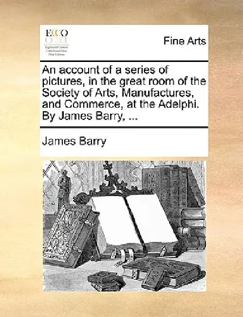 An account of a series of pictures, in the great room of the Society of Arts, Manufactures, and Commerce, at the Adelphi. By James Barry, ... by James Barry