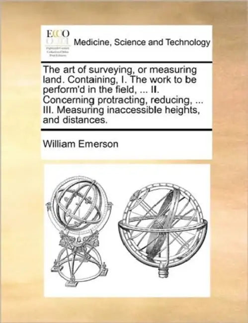 The Art of Surveying, or Measuring Land. Containing, I. the Work to Be Perform'd in the Field, ... II. Concerning Protracting, Reducing, ... III. Meas by William Emerson