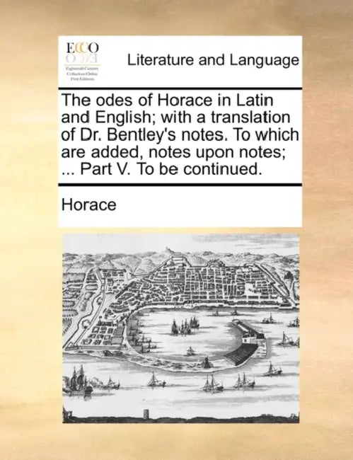 The odes of Horace in Latin and English; with a translation of Dr. Bentley's notes. To which are added, notes upon notes; ... Part V. To be continued. by Horace