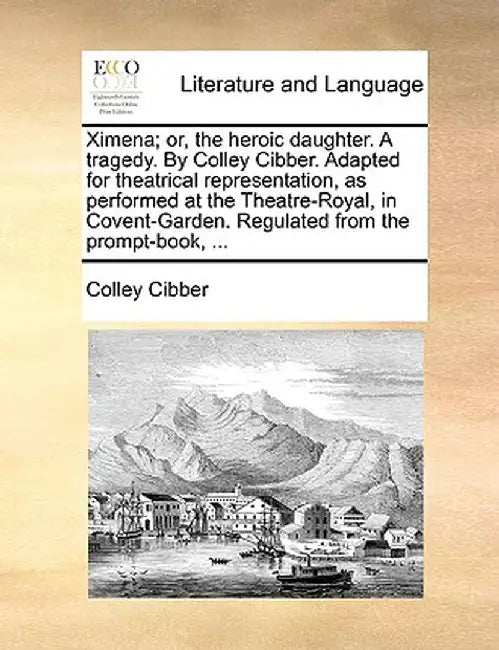 Ximena; Or, the Heroic Daughter. a Tragedy. by Colley Cibber. Adapted for Theatrical Representation, as Performed at the Theatre-Royal, in Covent-Gard by Colley Cibber