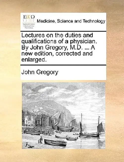 Lectures on the duties and qualifications of a physician. By John Gregory, M.D. ... A new edition, corrected and enlarged. by John Gregory