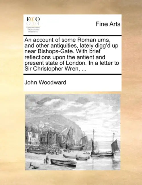 An account of some Roman urns, and other antiquities, lately digg'd up near Bishops-Gate. With brief reflections upon the antient and present state of by John Woodward