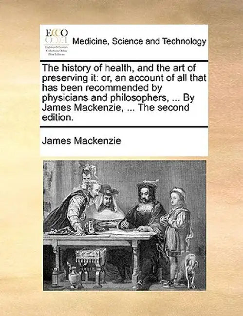 The History of Health, and the Art of Preserving It: Or, an Account of All That Has Been Recommended by Physicians and Philosophers, ... by James MacK by James MacKenzie