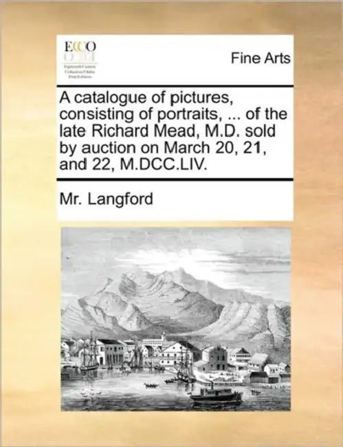 A catalogue of pictures, consisting of portraits, ... of the late Richard Mead, M.D. sold by auction on March 20, 21, and 22, M.DCC.LIV. by Langford