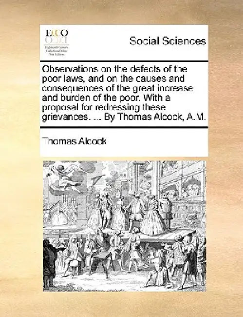 Observations on the defects of the poor laws, and on the causes and consequences of the great increase and burden of the poor. With a proposal for red by Thomas Alcock