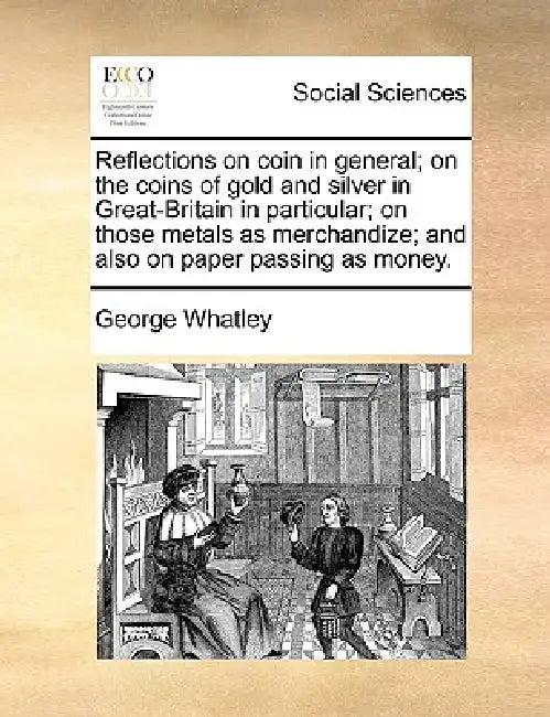Reflections on Coin in General; On the Coins of Gold and Silver in Great-Britain in Particular; On Those Metals as Merchandize; And Also on Paper Pass by George Whatley