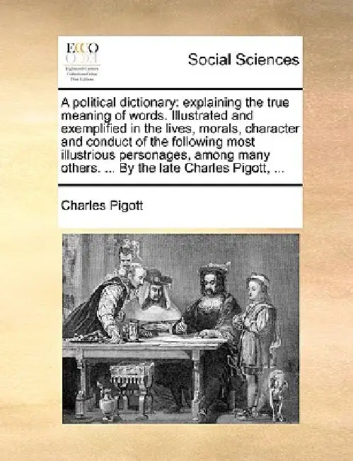 A political dictionary: explaining the true meaning of words. Illustrated and exemplified in the lives, morals, character and conduct of the following by Charles Pigott