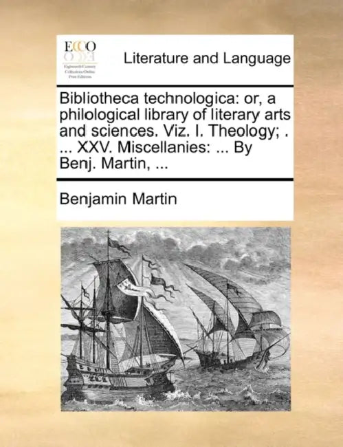 Bibliotheca technologica: or, a philological library of literary arts and sciences. Viz. I. Theology; . ... XXV. Miscellanies: ... By Benj. Martin, .. by Benjamin Martin