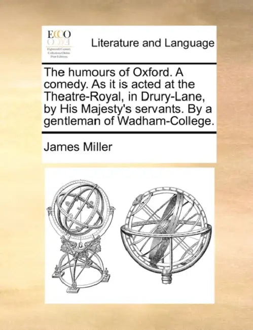 The humours of Oxford. A comedy. As it is acted at the Theatre-Royal, in Drury-Lane, by His Majesty's servants. By a gentleman of Wadham-College. by James Miller
