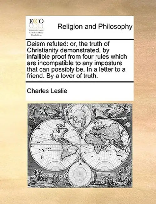 Deism Refuted: Or, the Truth of Christianity Demonstrated, by Infallible Proof from Four Rules Which Are Incompatible to Any Impostur by Charles Leslie