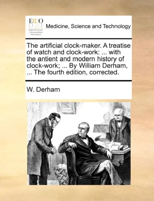 The Artificial Clock-Maker. a Treatise of Watch and Clock-Work: ... with the Antient and Modern History of Clock-Work; ... by William Derham, ... the by W. Derham