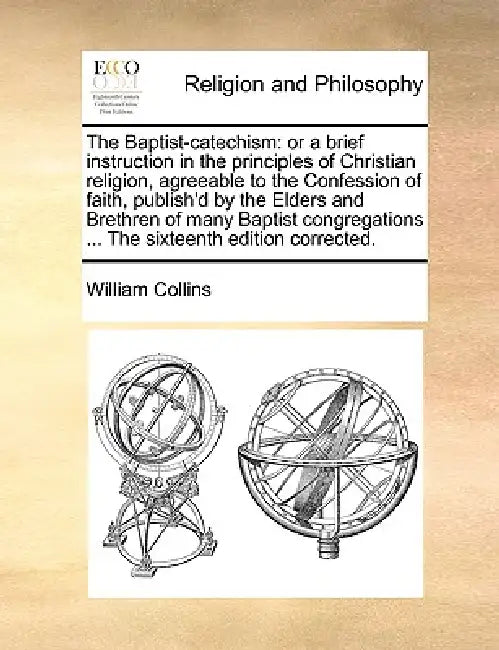 The Baptist-catechism: or a brief instruction in the principles of Christian religion, agreeable to the Confession of faith, publish'd by the Elders a by William Collins