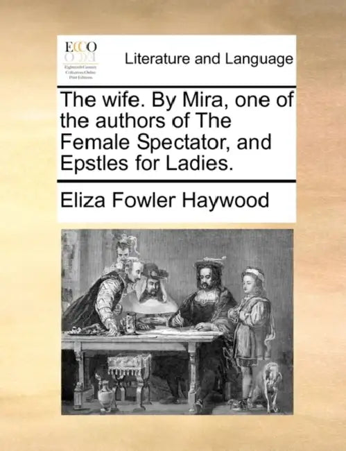 The Wife. by Mira, One of the Authors of the Female Spectator, and Epstles for Ladies. by Eliza Fowler Haywood