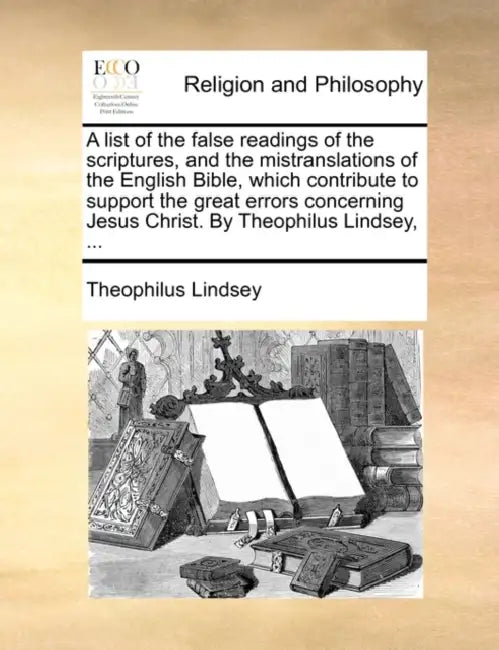 A list of the false readings of the scriptures, and the mistranslations of the English Bible, which contribute to support the great errors concerning by Theophilus Lindsey