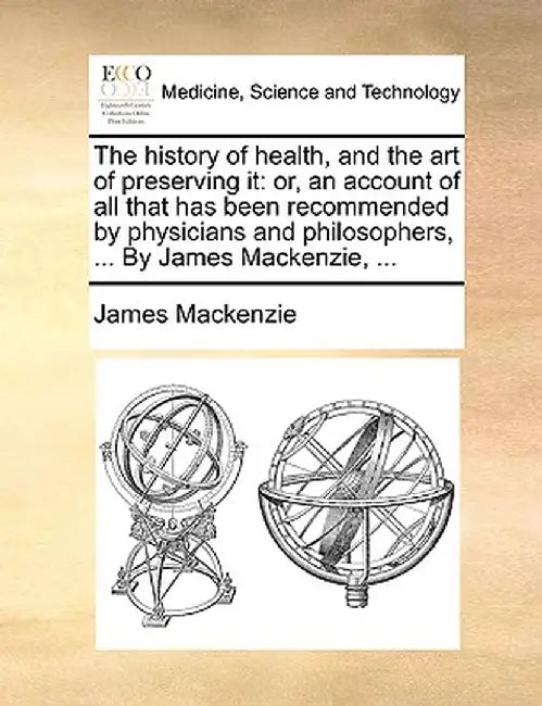 The History of Health, and the Art of Preserving It: Or, an Account of All That Has Been Recommended by Physicians and Philosophers, ... by James MacK by James MacKenzie