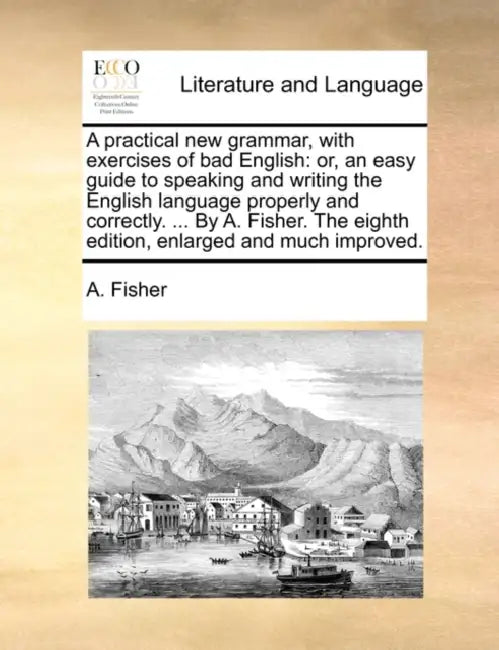 A Practical New Grammar, with Exercises of Bad English: Or, an Easy Guide to Speaking and Writing the English Language Properly and Correctly. ... by by A. Fisher