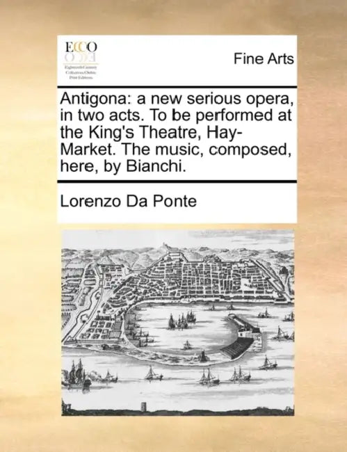 Antigona: A New Serious Opera, in Two Acts. to Be Performed at the King's Theatre, Hay-Market. the Music, Composed, Here, by Bianchi. by Lorenzo Da Ponte