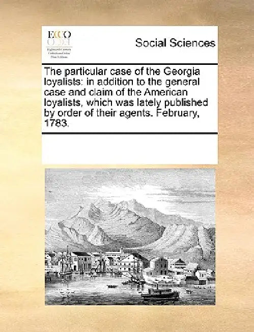 The Particular Case of the Georgia Loyalists: In Addition to the General Case and Claim of the American Loyalists, Which Was Lately Published by Order by Multiple Contributors