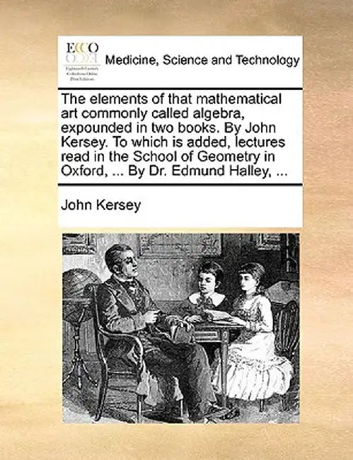 The Elements of That Mathematical Art Commonly Called Algebra, Expounded in Two Books. by John Kersey. to Which Is Added, Lectures Read in the School by John Kersey