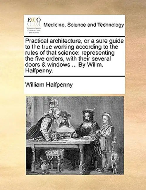 Practical Architecture, or a Sure Guide to the True Working According to the Rules of That Science: Representing the Five Orders, with Their Several D by William Halfpenny
