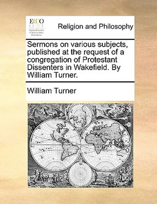 Sermons on Various Subjects, Published at the Request of a Congregation of Protestant Dissenters in Wakefield. by William Turner. by William Turner