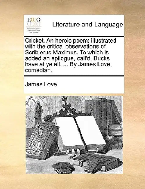 Cricket. an Heroic Poem: Illustrated with the Critical Observations of Scriblerus Maximus. to Which Is Added an Epilogue, Call'd, Bucks Have at by D.Min. Love James