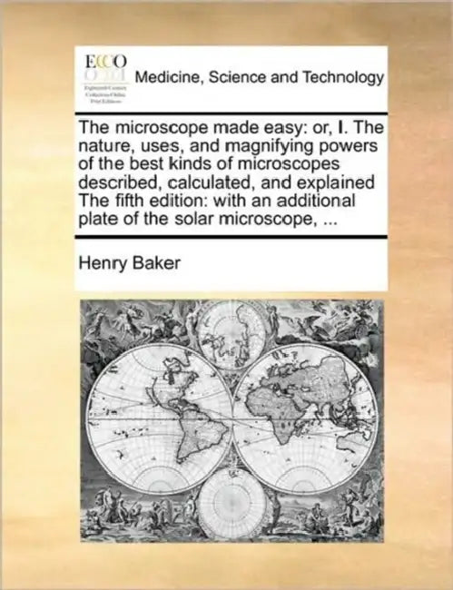 The Microscope Made Easy: Or, I. the Nature, Uses, and Magnifying Powers of the Best Kinds of Microscopes Described, Calculated, and Explained t by Henry Baker