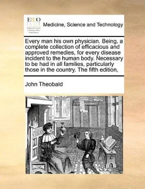 Every Man His Own Physician. Being, a Complete Collection of Efficacious and Approved Remedies, for Every Disease Incident to the Human Body. Necessar by John Theobald