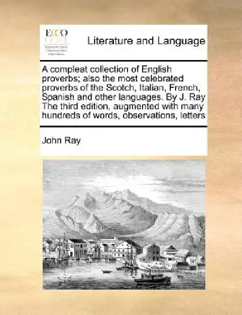 A Compleat Collection of English Proverbs; Also the Most Celebrated Proverbs of the Scotch, Italian, French, Spanish and Other Languages. by J. Ray th by John Ray