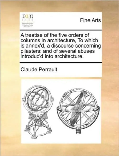 A Treatise of the Five Orders of Columns in Architecture, to Which Is Annex'd, a Discourse Concerning Pilasters: And of Several Abuses Introduc'd Into by Claude Perrault