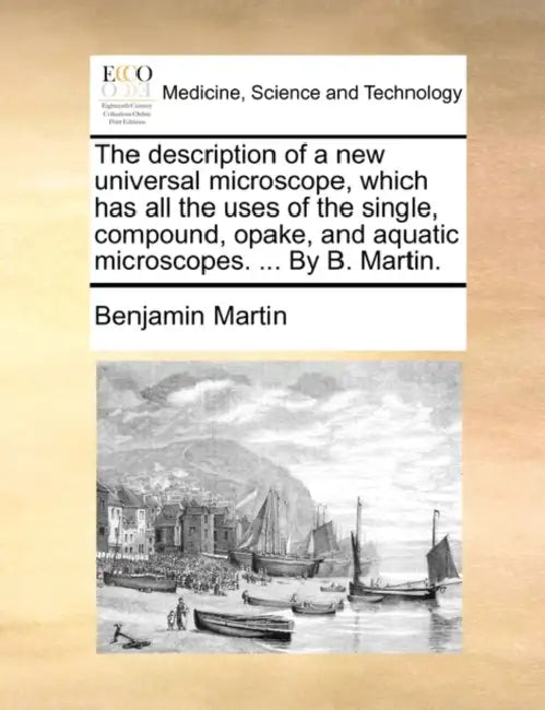 The Description of a New Universal Microscope, Which Has All the Uses of the Single, Compound, Opake, and Aquatic Microscopes. ... by B. Martin. by Benjamin Martin