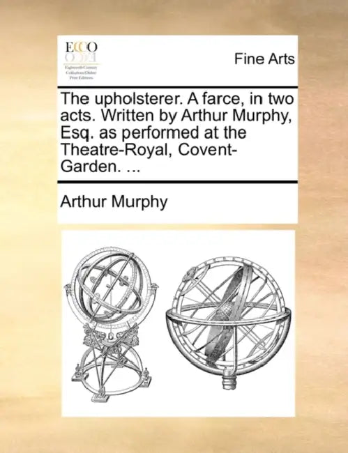 The Upholsterer. a Farce, in Two Acts. Written by Arthur Murphy, Esq. as Performed at the Theatre-Royal, Covent-Garden. ... by Arthur Murphy