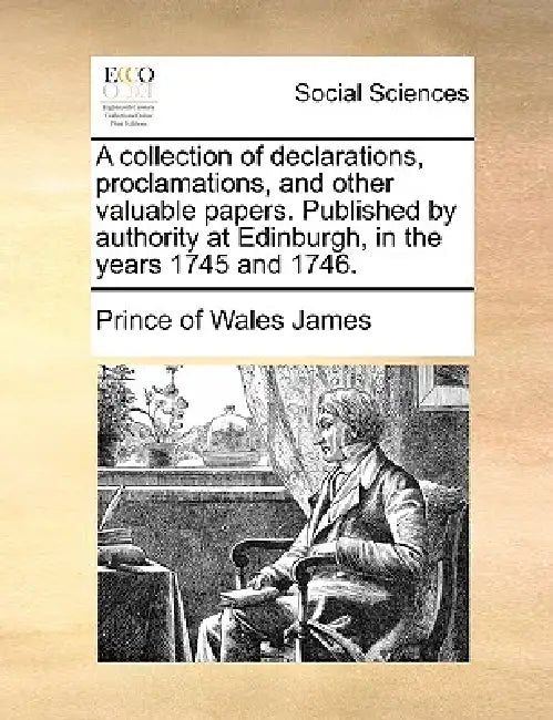 A Collection of Declarations, Proclamations, and Other Valuable Papers. Published by Authority at Edinburgh, in the Years 1745 and 1746. by Prince Of Wales James