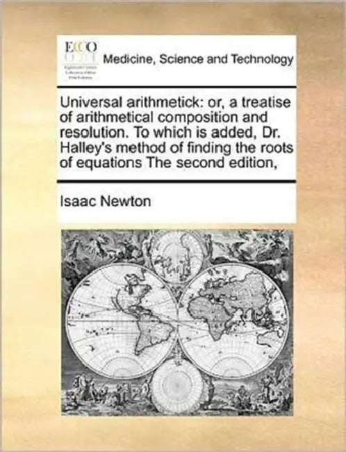 Universal Arithmetick: Or, a Treatise of Arithmetical Composition and Resolution. to Which Is Added, Dr. Halley's Method of Finding the Roots by Isaac Newton