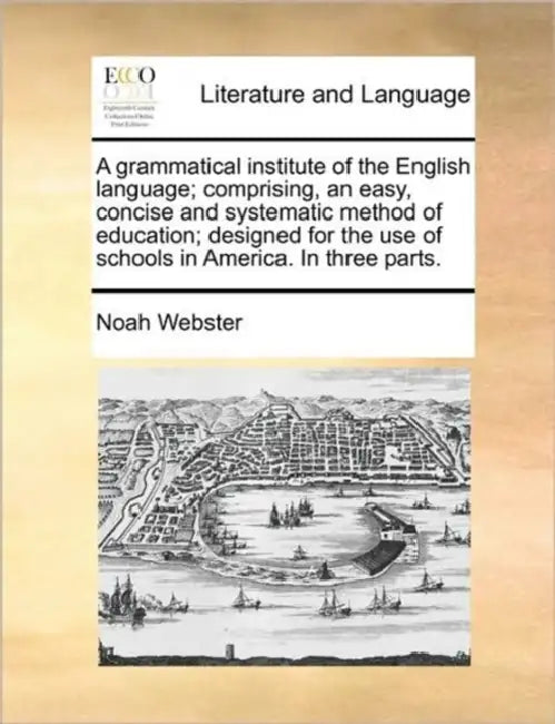 A Grammatical Institute of the English Language; Comprising, an Easy, Concise and Systematic Method of Education; Designed for the Use of Schools in A by Noah Webster
