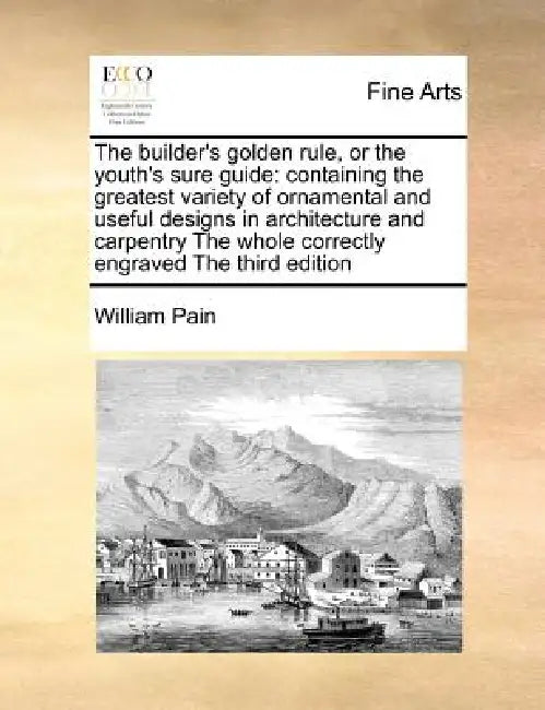 The Builder's Golden Rule, or the Youth's Sure Guide: Containing the Greatest Variety of Ornamental and Useful Designs in Architecture and Carpentry t by William Pain